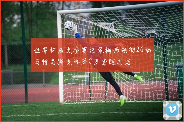 世界杯历史参赛记录梅西领衔26场马特乌斯克洛泽C罗紧随其后