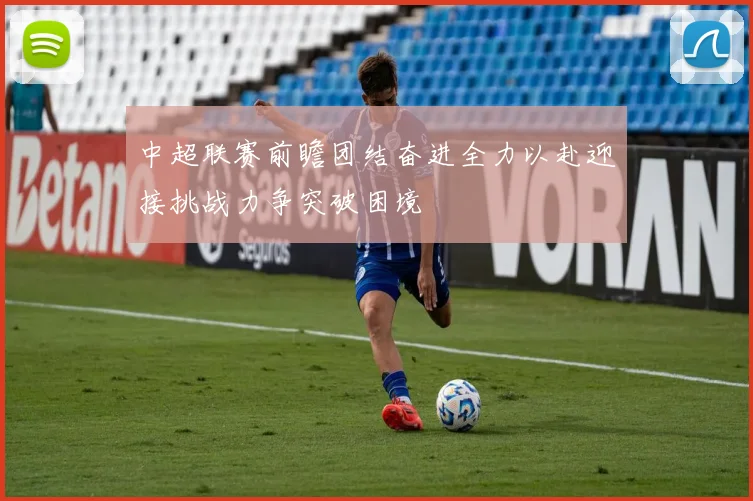 中超联赛前瞻团结奋进全力以赴迎接挑战力争突破困境