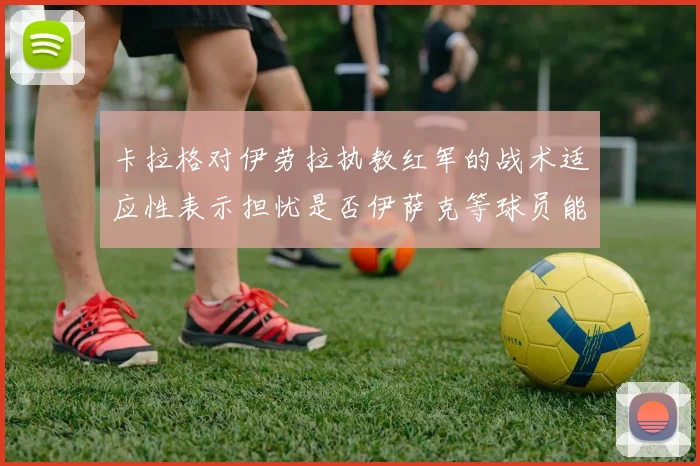 卡拉格对伊劳拉执教红军的战术适应性表示担忧是否伊萨克等球员能融入