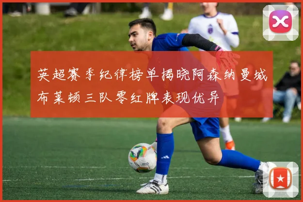 英超赛季纪律榜单揭晓阿森纳曼城布莱顿三队零红牌表现优异