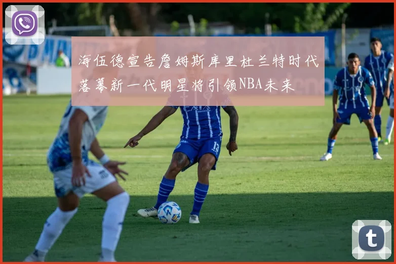海伍德宣告詹姆斯库里杜兰特时代落幕新一代明星将引领NBA未来