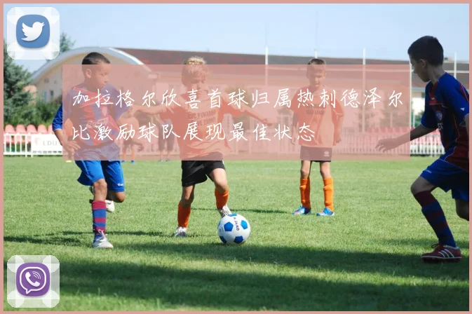 加拉格尔欣喜首球归属热刺德泽尔比激励球队展现最佳状态